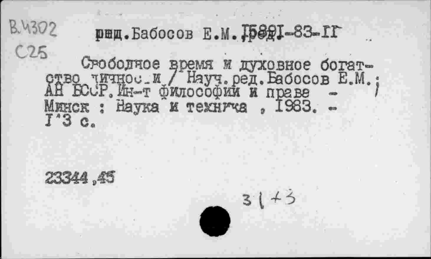 ﻿ршд.Бабосов Е.М.
С26	,
Свободное время и духовное богат-ство тичнос.и /‘Науч.ред.Бабосов Е.М.; АН БСиРэш-т философии и праве -	/
Минск : Наука и техника , 1983. -1Я3 с.
23344 845